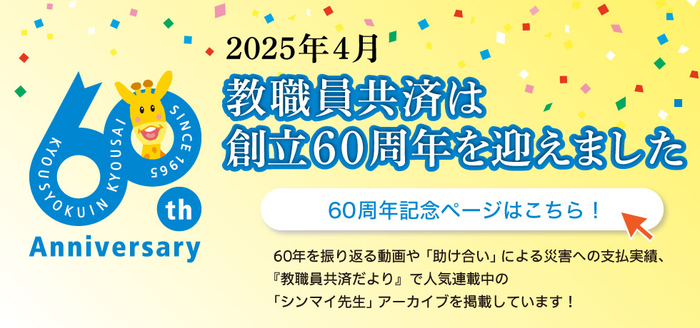 2025年4月 教職員共済は創立60周年を迎えました 60周年記念サイトはこちら！ 60周年を振り返る動画や「助け合い」による災害への支払実績、『教職員共済だより』で人気連載中の「シンマイ先生」アーカイブを掲載しています！